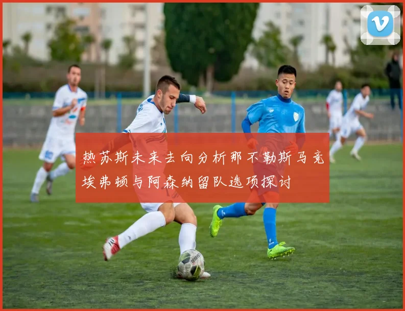 热苏斯未来去向分析那不勒斯马竞埃弗顿与阿森纳留队选项探讨