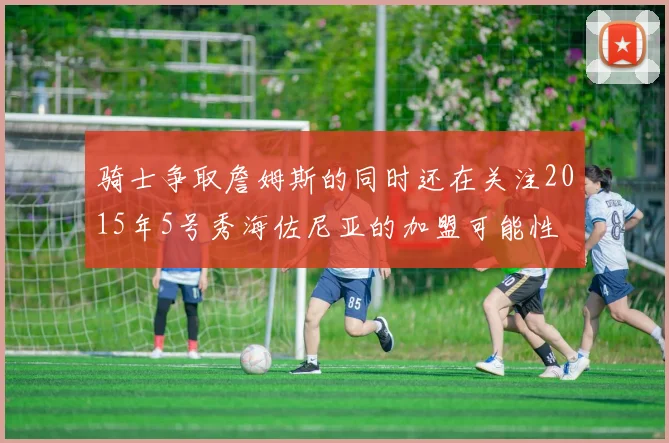 骑士争取詹姆斯的同时还在关注2015年5号秀海佐尼亚的加盟可能性
