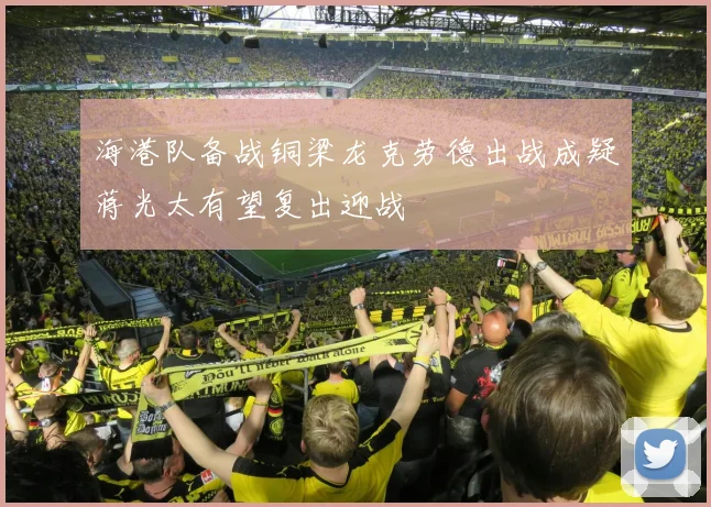 海港队备战铜梁龙克劳德出战成疑蒋光太有望复出迎战